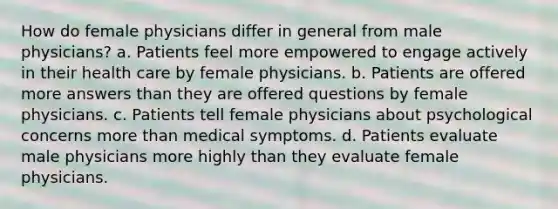 How do female physicians differ in general from male physicians? a. Patients feel more empowered to engage actively in their health care by female physicians. b. Patients are offered more answers than they are offered questions by female physicians. c. Patients tell female physicians about psychological concerns more than medical symptoms. d. Patients evaluate male physicians more highly than they evaluate female physicians.