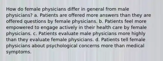 How do female physicians differ in general from male physicians? a. Patients are offered more answers than they are offered questions by female physicians. b. Patients feel more empowered to engage actively in their health care by female physicians. c. Patients evaluate male physicians more highly than they evaluate female physicians. d. Patients tell female physicians about psychological concerns more than medical symptoms.