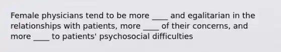 Female physicians tend to be more ____ and egalitarian in the relationships with patients, more ____ of their concerns, and more ____ to patients' psychosocial difficulties