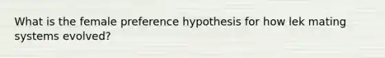 What is the female preference hypothesis for how lek mating systems evolved?