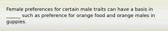 Female preferences for certain male traits can have a basis in ______ such as preference for orange food and orange males in guppies.