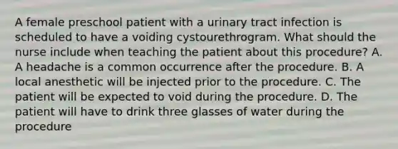 A female preschool patient with a urinary tract infection is scheduled to have a voiding cystourethrogram. What should the nurse include when teaching the patient about this procedure? A. A headache is a common occurrence after the procedure. B. A local anesthetic will be injected prior to the procedure. C. The patient will be expected to void during the procedure. D. The patient will have to drink three glasses of water during the procedure