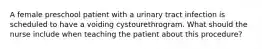 A female preschool patient with a urinary tract infection is scheduled to have a voiding cystourethrogram. What should the nurse include when teaching the patient about this procedure?