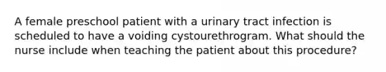 A female preschool patient with a urinary tract infection is scheduled to have a voiding cystourethrogram. What should the nurse include when teaching the patient about this procedure?