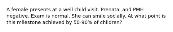 A female presents at a well child visit. Prenatal and PMH negative. Exam is normal. She can smile socially. At what point is this milestone achieved by 50-90% of children?