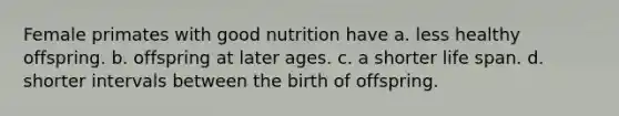 Female primates with good nutrition have a. less healthy offspring. b. offspring at later ages. c. a shorter life span. d. shorter intervals between the birth of offspring.