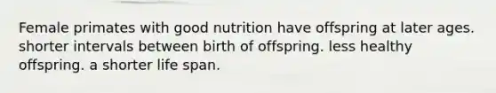 Female primates with good nutrition have offspring at later ages. shorter intervals between birth of offspring. less healthy offspring. a shorter life span.