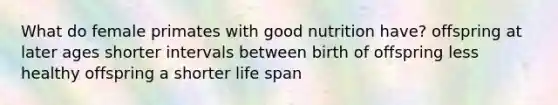 What do female primates with good nutrition have? offspring at later ages shorter intervals between birth of offspring less healthy offspring a shorter life span