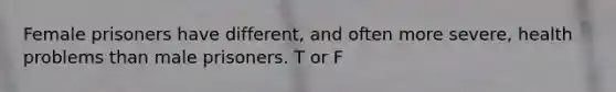 Female prisoners have different, and often more severe, health problems than male prisoners. T or F