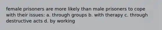 female prisoners are more likely than male prisoners to cope with their issues: a. through groups b. with therapy c. through destructive acts d. by working