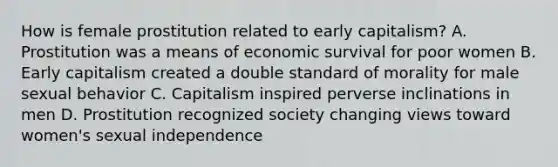 How is female prostitution related to early capitalism? A. Prostitution was a means of economic survival for poor women B. Early capitalism created a double standard of morality for male sexual behavior C. Capitalism inspired perverse inclinations in men D. Prostitution recognized society changing views toward women's sexual independence