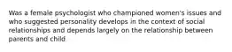 Was a female psychologist who championed women's issues and who suggested personality develops in the context of social relationships and depends largely on the relationship between parents and child