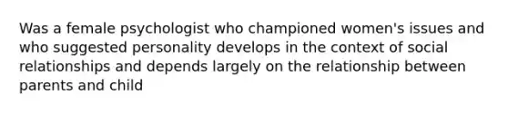 Was a female psychologist who championed women's issues and who suggested personality develops in the context of social relationships and depends largely on the relationship between parents and child