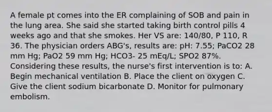 A female pt comes into the ER complaining of SOB and pain in the lung area. She said she started taking birth control pills 4 weeks ago and that she smokes. Her VS are: 140/80, P 110, R 36. The physician orders ABG's, results are: pH: 7.55; PaCO2 28 mm Hg; PaO2 59 mm Hg; HCO3- 25 mEq/L; SPO2 87%. Considering these results, the nurse's first intervention is to: A. Begin mechanical ventilation B. Place the client on oxygen C. Give the client sodium bicarbonate D. Monitor for pulmonary embolism.