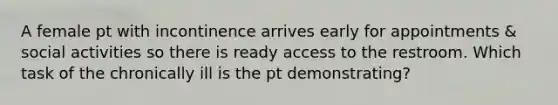 A female pt with incontinence arrives early for appointments & social activities so there is ready access to the restroom. Which task of the chronically ill is the pt demonstrating?