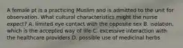 A female pt is a practicing Muslim and is admitted to the unit for observation. What cultural characteristics might the nurse expect? A. limited eye contact with the opposite sex B. isolation, which is the accepted way of life C. excessive interaction with the healthcare providers D. possible use of medicinal herbs