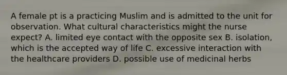 A female pt is a practicing Muslim and is admitted to the unit for observation. What cultural characteristics might the nurse expect? A. limited eye contact with the opposite sex B. isolation, which is the accepted way of life C. excessive interaction with the healthcare providers D. possible use of medicinal herbs