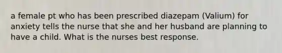 a female pt who has been prescribed diazepam (Valium) for anxiety tells the nurse that she and her husband are planning to have a child. What is the nurses best response.