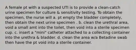 A female pt with a suspected UTI is to provide a clean-catch urine specimen for culture & sensitivity testing. To obtain the specimen, the nurse will a. pt empty the bladder completely, then obtain the next urine specimen . b. clean the urethral area, void a small amt into the toilet, then void into a sterile specimen cup. c. insert a "mini" catheter attached to a collecting container into the urethra & bladder. d. clean the area w/a Betadine swab then have the pt void into a sterile container.