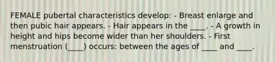 FEMALE pubertal characteristics develop: - Breast enlarge and then pubic hair appears. - Hair appears in the ____. - A growth in height and hips become wider than her shoulders. - First menstruation (____) occurs: between the ages of ____ and ____.