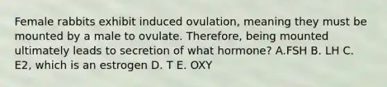 Female rabbits exhibit induced ovulation, meaning they must be mounted by a male to ovulate. Therefore, being mounted ultimately leads to secretion of what hormone? A.FSH B. LH C. E2, which is an estrogen D. T E. OXY