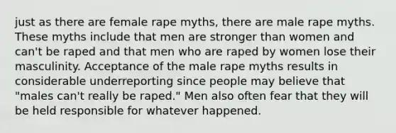 just as there are female rape myths, there are male rape myths. These myths include that men are stronger than women and can't be raped and that men who are raped by women lose their masculinity. Acceptance of the male rape myths results in considerable underreporting since people may believe that "males can't really be raped." Men also often fear that they will be held responsible for whatever happened.