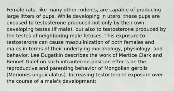 Female rats, like many other rodents, are capable of producing large litters of pups. While developing in utero, these pups are exposed to testosterone produced not only by their own developing testes (if male), but also to testosterone produced by the testes of neighboring male fetuses. This exposure to testosterone can cause masculinization of both females and males in terms of their underlying morphology, physiology, and behavior. Lee Dugatkin describes the work of Mertice Clark and Bennet Galef on such intrauterine-position effects on the reproductive and parenting behavior of Mongolian gerbils (Meriones unguiculatus). Increasing testosterone exposure over the course of a male's development: