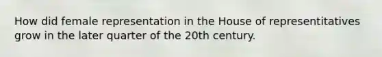 How did female representation in the House of representitatives grow in the later quarter of the 20th century.