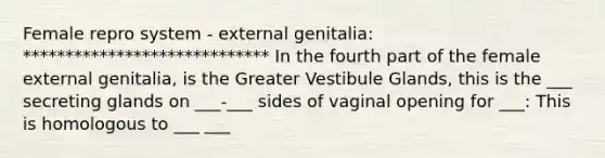 Female repro system - external genitalia: ***************************** In the fourth part of the female external genitalia, is the Greater Vestibule Glands, this is the ___ secreting glands on ___-___ sides of vaginal opening for ___: This is homologous to ___ ___