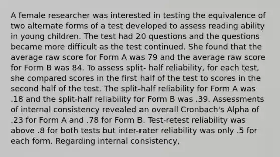 A female researcher was interested in testing the equivalence of two alternate forms of a test developed to assess reading ability in young children. The test had 20 questions and the questions became more difficult as the test continued. She found that the average raw score for Form A was 79 and the average raw score for Form B was 84. To assess split- half reliability, for each test, she compared scores in the first half of the test to scores in the second half of the test. The split-half reliability for Form A was .18 and the split-half reliability for Form B was .39. Assessments of internal consistency revealed an overall Cronbach's Alpha of .23 for Form A and .78 for Form B. Test-retest reliability was above .8 for both tests but inter-rater reliability was only .5 for each form. Regarding internal consistency,