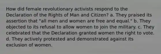 How did female revolutionary activists respond to the Declaration of the Rights of Man and Citizen? a. They praised its assertion that "all men and women are free and equal." b. They objected to its refusal to allow women to join the military. c. They celebrated that the Declaration granted women the right to vote. d. They actively protested and demonstrated against its exclusion of women.