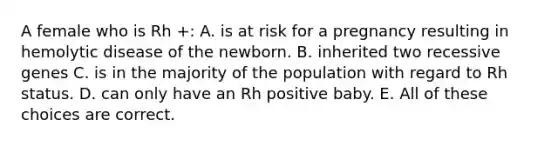 A female who is Rh +: A. is at risk for a pregnancy resulting in hemolytic disease of the newborn. B. inherited two recessive genes C. is in the majority of the population with regard to Rh status. D. can only have an Rh positive baby. E. All of these choices are correct.