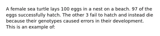 A female sea turtle lays 100 eggs in a nest on a beach. 97 of the eggs successfully hatch. The other 3 fail to hatch and instead die because their genotypes caused errors in their development. This is an example of: