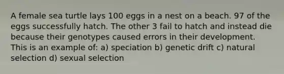 A female sea turtle lays 100 eggs in a nest on a beach. 97 of the eggs successfully hatch. The other 3 fail to hatch and instead die because their genotypes caused errors in their development. This is an example of: a) speciation b) genetic drift c) natural selection d) sexual selection