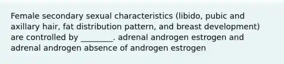 Female secondary sexual characteristics (libido, pubic and axillary hair, fat distribution pattern, and breast development) are controlled by ________. adrenal androgen estrogen and adrenal androgen absence of androgen estrogen