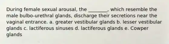 During female sexual arousal, the ________, which resemble the male bulbo-urethral glands, discharge their secretions near the vaginal entrance. a. greater vestibular glands b. lesser vestibular glands c. lactiferous sinuses d. lactiferous glands e. Cowper glands