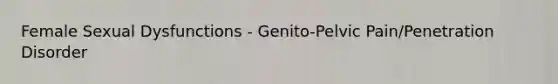 Female Sexual Dysfunctions - Genito-Pelvic Pain/Penetration Disorder