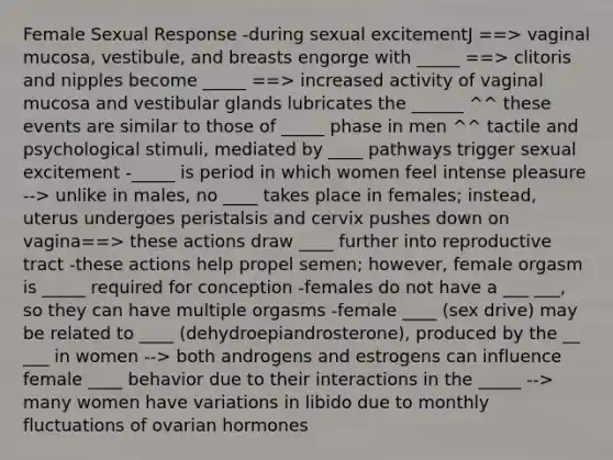 Female Sexual Response -during sexual excitementJ ==> vaginal mucosa, vestibule, and breasts engorge with _____ ==> clitoris and nipples become _____ ==> increased activity of vaginal mucosa and vestibular glands lubricates the ______ ^^ these events are similar to those of _____ phase in men ^^ tactile and psychological stimuli, mediated by ____ pathways trigger sexual excitement -_____ is period in which women feel intense pleasure --> unlike in males, no ____ takes place in females; instead, uterus undergoes peristalsis and cervix pushes down on vagina==> these actions draw ____ further into reproductive tract -these actions help propel semen; however, female orgasm is _____ required for conception -females do not have a ___ ___, so they can have multiple orgasms -female ____ (sex drive) may be related to ____ (dehydroepiandrosterone), produced by the __ ___ in women --> both androgens and estrogens can influence female ____ behavior due to their interactions in the _____ --> many women have variations in libido due to monthly fluctuations of ovarian hormones