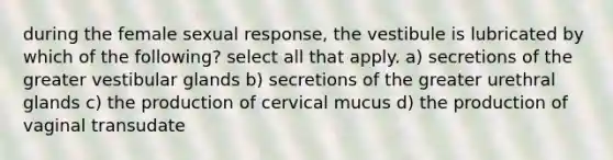 during the female sexual response, the vestibule is lubricated by which of the following? select all that apply. a) secretions of the greater vestibular glands b) secretions of the greater urethral glands c) the production of cervical mucus d) the production of vaginal transudate