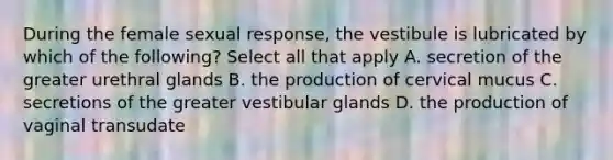 During the female sexual response, the vestibule is lubricated by which of the following? Select all that apply A. secretion of the greater urethral glands B. the production of cervical mucus C. secretions of the greater vestibular glands D. the production of vaginal transudate