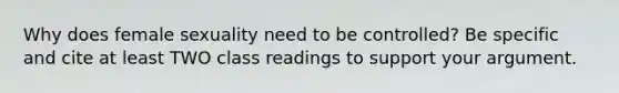 Why does female sexuality need to be controlled? Be specific and cite at least TWO class readings to support your argument.