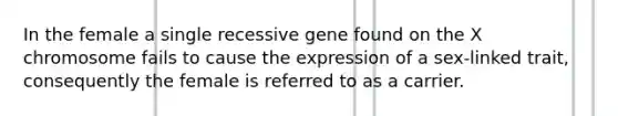 In the female a single recessive gene found on the X chromosome fails to cause the expression of a sex-linked trait, consequently the female is referred to as a carrier.