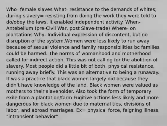 Who- female slaves What- resistance to the demands of whites; during slavery= resisting from doing the work they were told to do/obey the laws. It enabled independent activity. When- Antebellum (pre-Civil War, post Slave-trade) Where- on plantations Why- Individual expression of discontent, but no disruption of the system.Women were less likely to run away because of sexual violence and family responsibilities bc families could be harmed. The norms of womanhood and motherhood called for indirect action. This was not calling for the abolition of slavery. Most people did a little bit of both: physical resistance, running away briefly. This was an alternative to being a runaway. It was a practice that black women largely did because they didn't have knowledge of the land. Black women were valued as mothers to their slaveholder. Also took the form of temporary exile from a plantation/farm Fugitive actions less likely and more dangerous for black women due to maternal ties, divisions of labor, and abroad marriages. Ex= physical force, feigning illness, "intransient behavior"