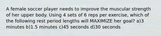 A female soccer player needs to improve the muscular strength of her upper body. Using 4 sets of 6 reps per exercise, which of the following rest period lengths will MAXIMIZE her goal? a)3 minutes b)1.5 minutes c)45 seconds d)30 seconds