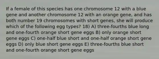 If a female of this species has one chromosome 12 with a blue gene and another chromosome 12 with an orange gene, and has both number 19 chromosomes with short genes, she will produce which of the following egg types? 18) A) three-fourths blue long and one-fourth orange short gene eggs B) only orange short gene eggs C) one-half blue short and one-half orange short gene eggs D) only blue short gene eggs E) three-fourths blue short and one-fourth orange short gene eggs