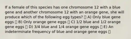 If a female of this species has one chromosome 12 with a blue gene and another chromosome 12 with an orange gene, she will produce which of the following egg types? A) Only blue gene eggs B) Only orange gene eggs C) 1/2 blue and 1/2 orange gene eggs D) 3/4 blue and 1/4 orange gene eggs E) An indeterminate frequency of blue and orange gene eggs