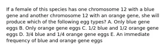 If a female of this species has one chromosome 12 with a blue gene and another chromosome 12 with an orange gene, she will produce which of the following egg types? A. Only blue gene eggs B. Only orange gene eggs C. 1/2 blue and 1/2 orange gene eggs D. 3/4 blue and 1/4 orange gene eggs E. An immediate frequency of blue and orange gene eggs