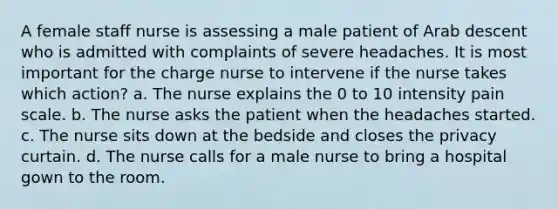 A female staff nurse is assessing a male patient of Arab descent who is admitted with complaints of severe headaches. It is most important for the charge nurse to intervene if the nurse takes which action? a. The nurse explains the 0 to 10 intensity pain scale. b. The nurse asks the patient when the headaches started. c. The nurse sits down at the bedside and closes the privacy curtain. d. The nurse calls for a male nurse to bring a hospital gown to the room.