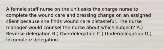 A female staff nurse on the unit asks the charge nurse to complete the wound care and dressing change on an assigned client because she finds wound care distasteful. The nurse manager would counsel the nurse about which subject? A.) Reverse delegation B.) Overdelegation C.) Underdelegation D.) Incomplete delegation