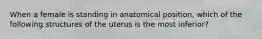 When a female is standing in anatomical position, which of the following structures of the uterus is the most inferior?